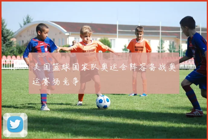 美国篮球国家队奥运会阵容备战奥运赛场竞争