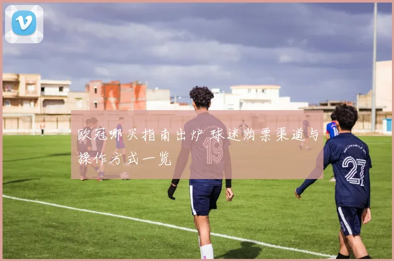 欧冠哪买指南出炉 球迷购票渠道与操作方式一览