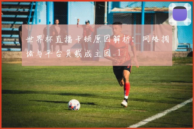 世界杯直播卡顿原因解析:网络拥堵与平台负载成主因_1