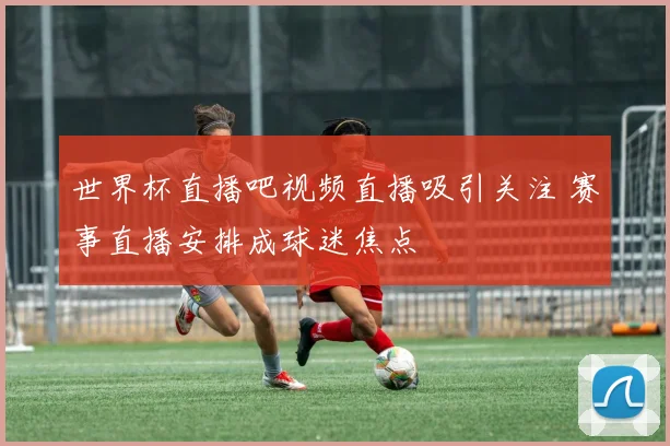 世界杯直播吧视频直播吸引关注 赛事直播安排成球迷焦点