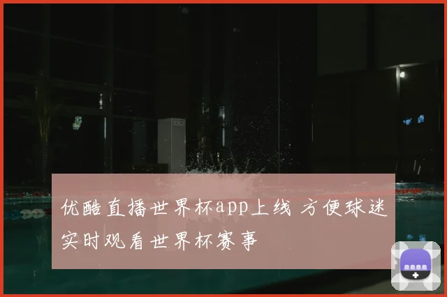 优酷直播世界杯app上线 方便球迷实时观看世界杯赛事