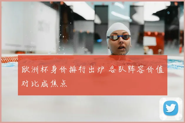 欧洲杯身价排行出炉 各队阵容价值对比成焦点