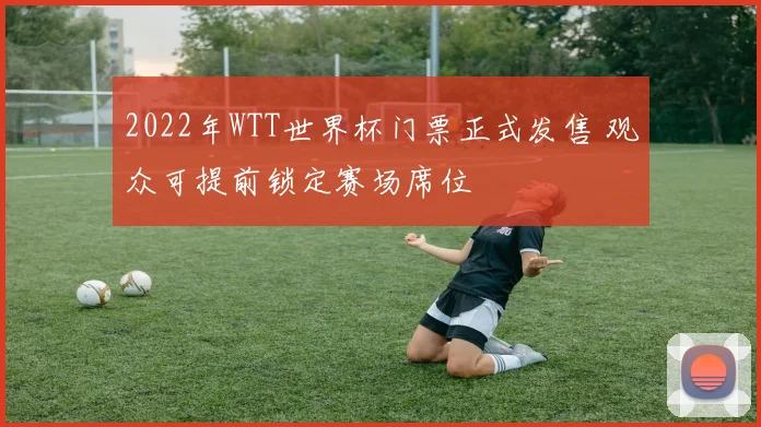 2022年WTT世界杯门票正式发售 观众可提前锁定赛场席位