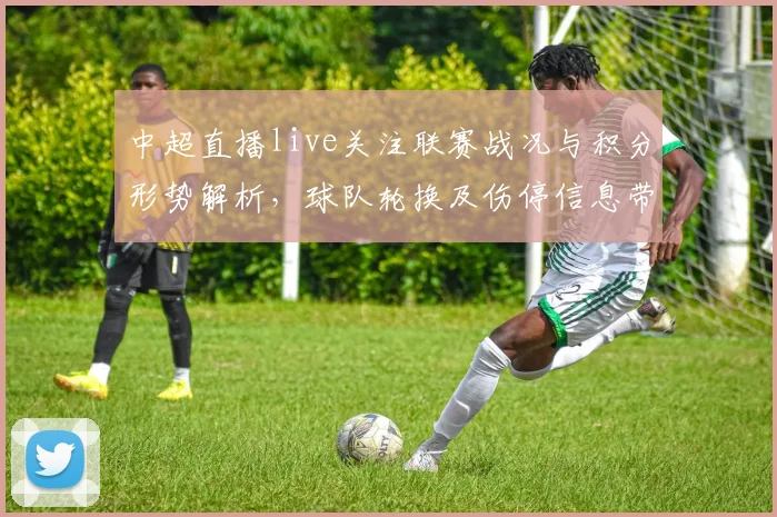 中超直播live关注联赛战况与积分形势解析，球队轮换及伤停信息带来比赛影响
