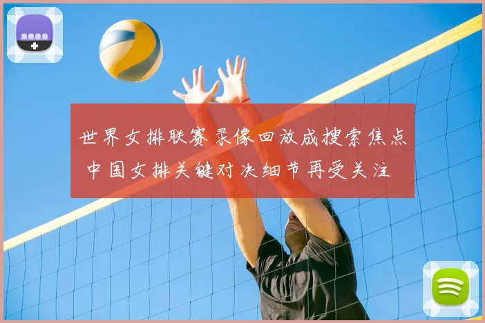 世界女排联赛录像回放成搜索焦点 中国女排关键对决细节再受关注