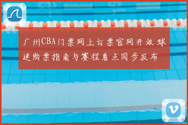 广州CBA门票网上订票官网开放 球迷购票指南与赛程看点同步发布