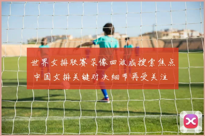 世界女排联赛录像回放成搜索焦点 中国女排关键对决细节再受关注