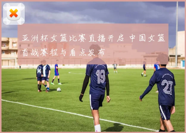 亚洲杯女篮比赛直播开启 中国女篮首战赛程与看点发布