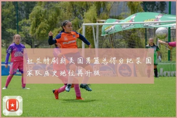 杜兰特刷新美国男篮总得分纪录 国家队历史地位再升级