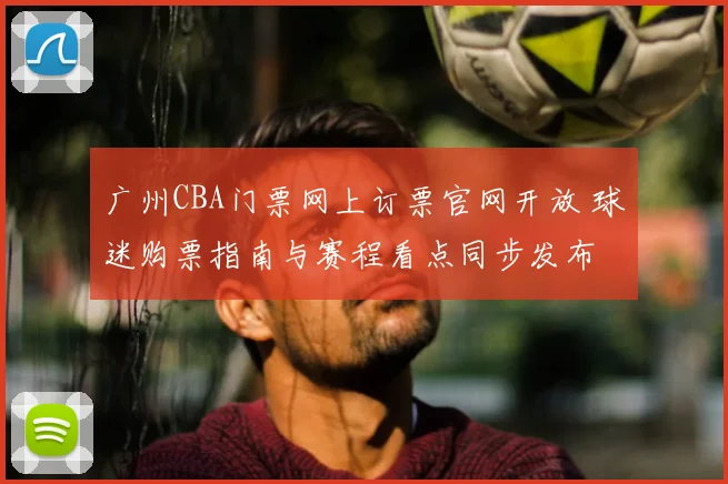 广州CBA门票网上订票官网开放 球迷购票指南与赛程看点同步发布