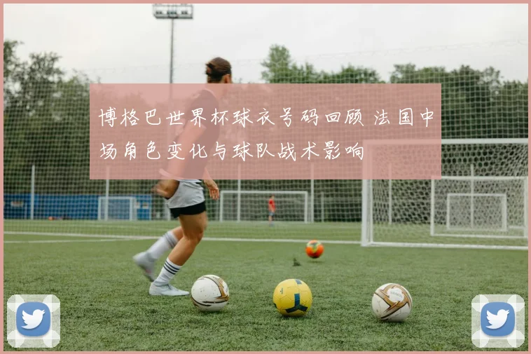 博格巴世界杯球衣号码回顾 法国中场角色变化与球队战术影响