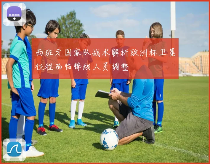 西班牙国家队战术解析欧洲杯卫冕征程面临锋线人员调整
