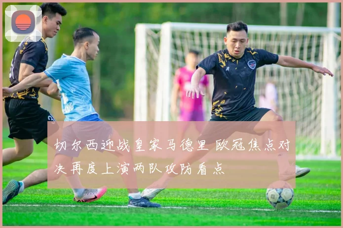 切尔西迎战皇家马德里 欧冠焦点对决再度上演两队攻防看点