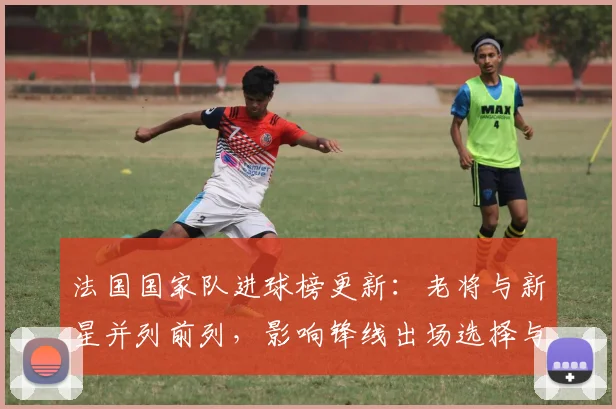法国国家队进球榜更新：老将与新星并列前列，影响锋线出场选择与备战部署