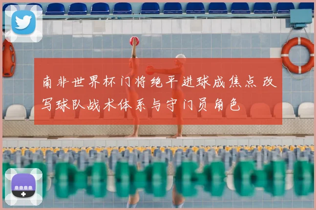 南非世界杯门将绝平进球成焦点 改写球队战术体系与守门员角色