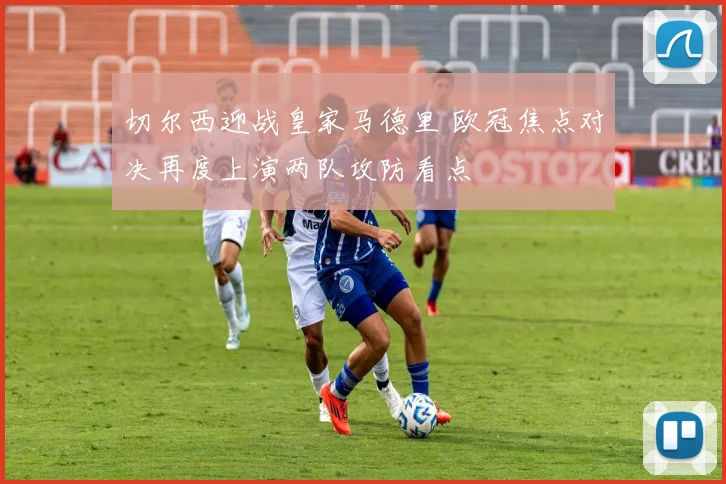 切尔西迎战皇家马德里 欧冠焦点对决再度上演两队攻防看点