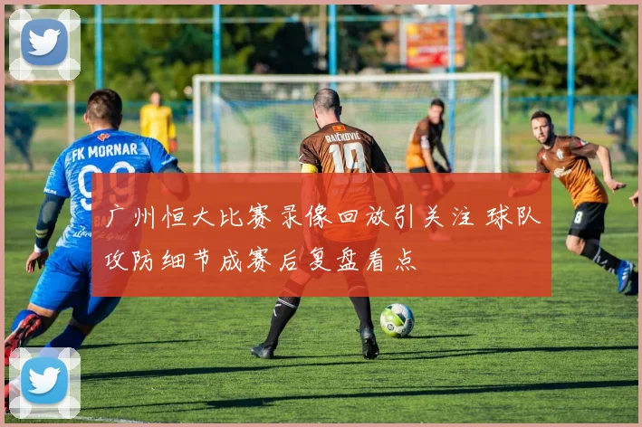 广州恒大比赛录像回放引关注 球队攻防细节成赛后复盘看点