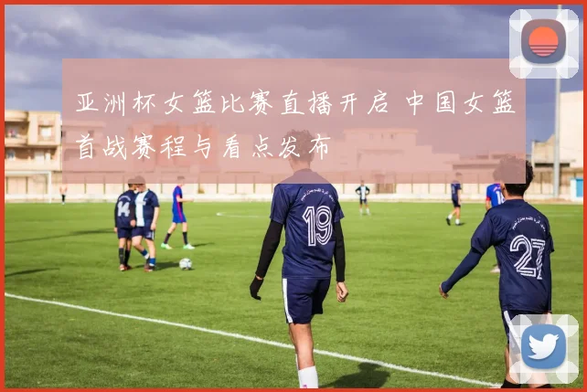 亚洲杯女篮比赛直播开启 中国女篮首战赛程与看点发布