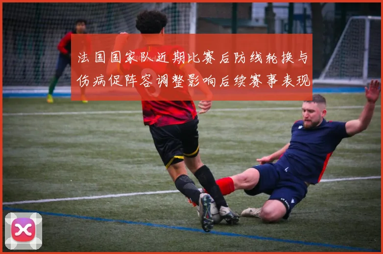 法国国家队近期比赛后防线轮换与伤病促阵容调整影响后续赛事表现