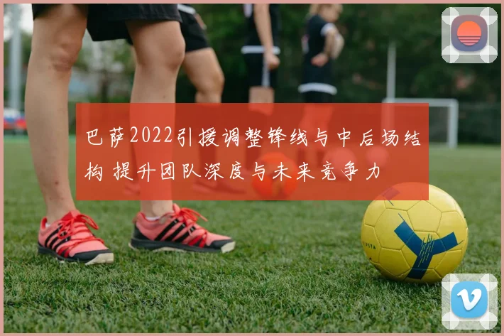 巴萨2022引援调整锋线与中后场结构 提升团队深度与未来竞争力