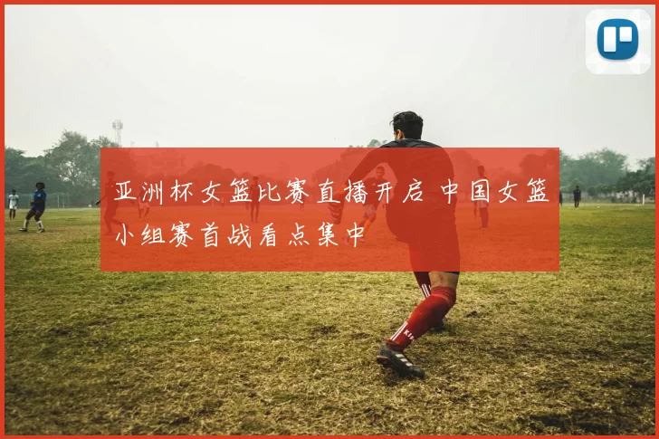 亚洲杯女篮比赛直播开启 中国女篮小组赛首战看点集中