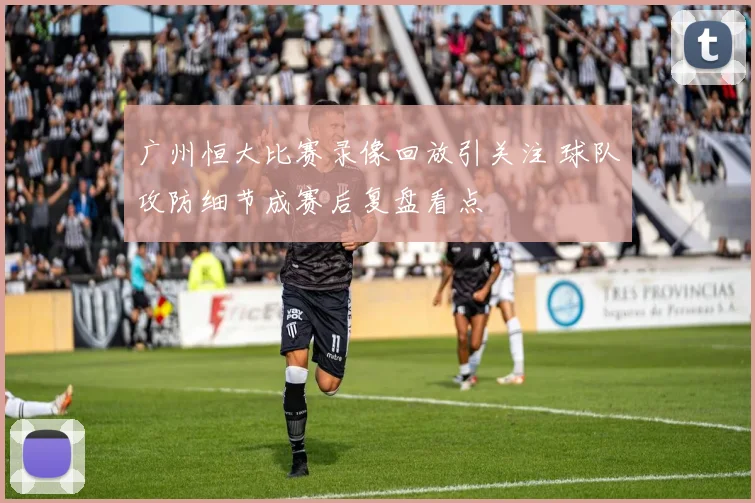 广州恒大比赛录像回放引关注 球队攻防细节成赛后复盘看点