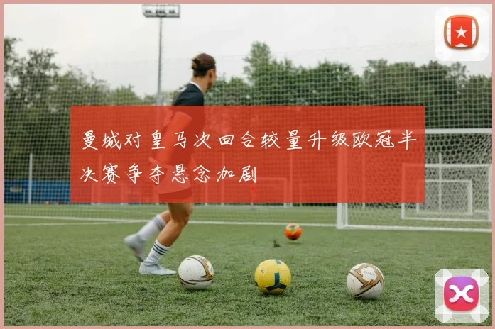 曼城对皇马次回合较量升级欧冠半决赛争夺悬念加剧