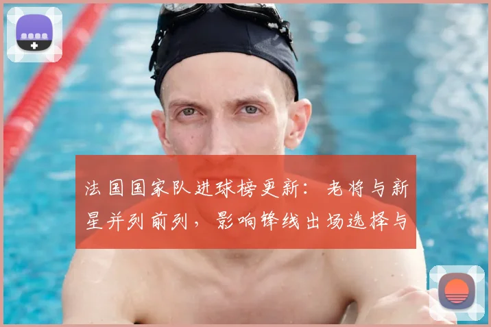 法国国家队进球榜更新:老将与新星并列前列,影响锋线出场选择与备战部署