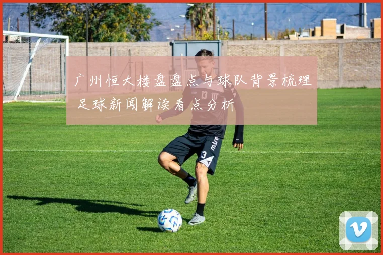 广州恒大楼盘盘点与球队背景梳理 足球新闻解读看点分析