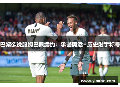 巴黎欲说服姆巴佩续约：承诺奥运+历史射手称号