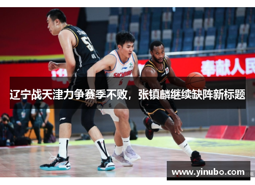 辽宁战天津力争赛季不败，张镇麟继续缺阵新标题